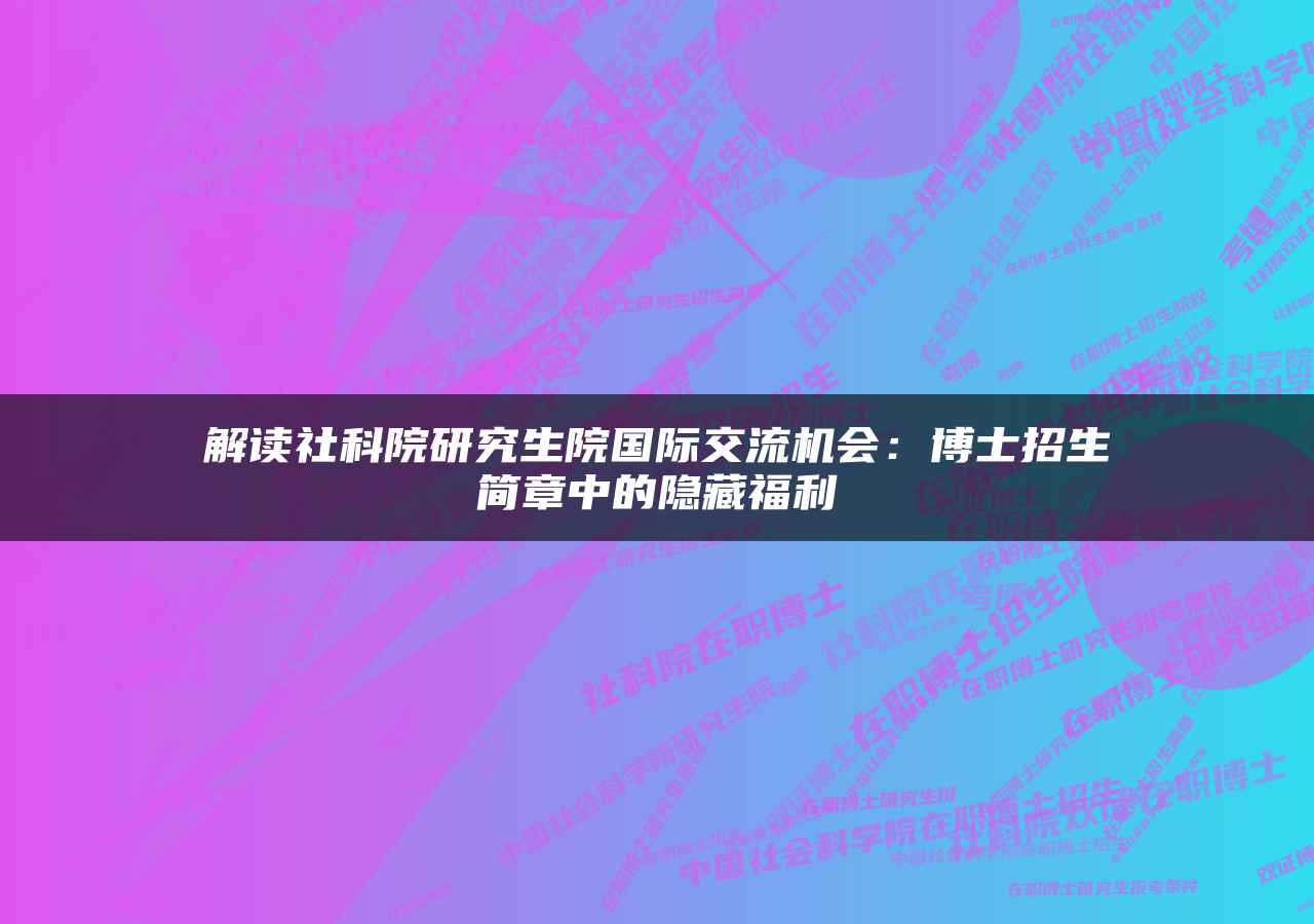 解读社科院研究生院国际交流机会：博士招生简章中的隐藏福利